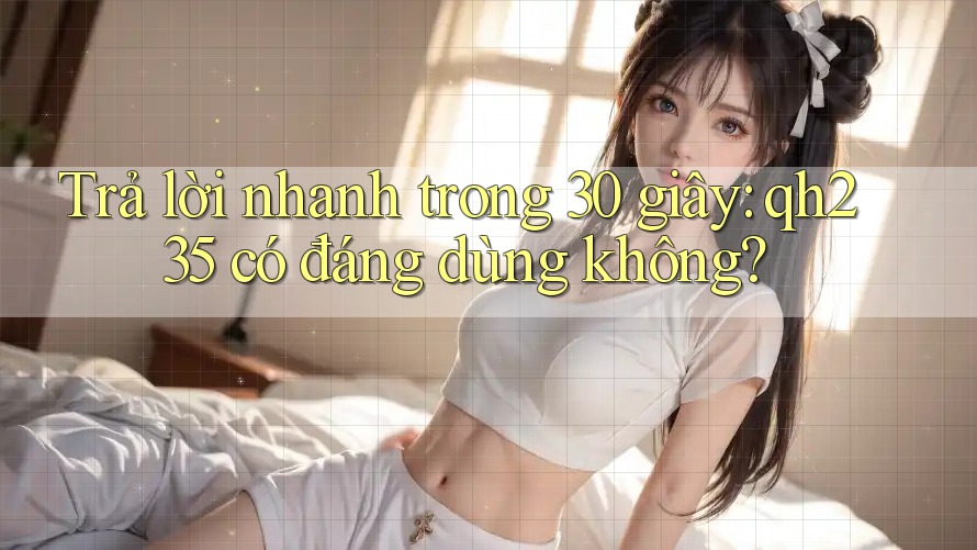Trả lời nhanh trong 30 giây: qh235 có đáng dùng không?