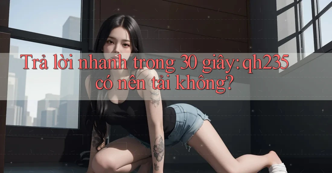 Trả lời nhanh trong 30 giây: qh235 có nên tải không? Trả lời nhanh trong 30 giây: qh235 có nên tải không?