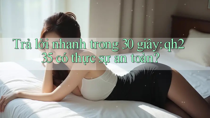 Trả lời nhanh trong 30 giây: qh235 có thực sự an toàn? Trả lời nhanh trong 30 giây: qh235 có thực sự an toàn?
