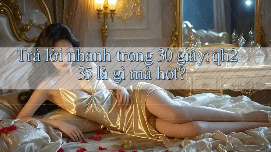 Trả lời nhanh trong 30 giây: qh235 là gì mà hot?