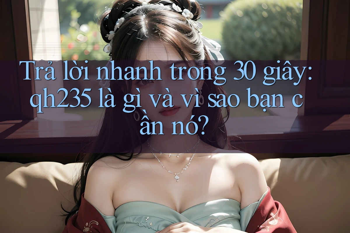 Trả lời nhanh trong 30 giây: qh235 là gì và vì sao bạn cần nó? Trả lời nhanh trong 30 giây: qh235 là gì và vì sao bạn cần nó?