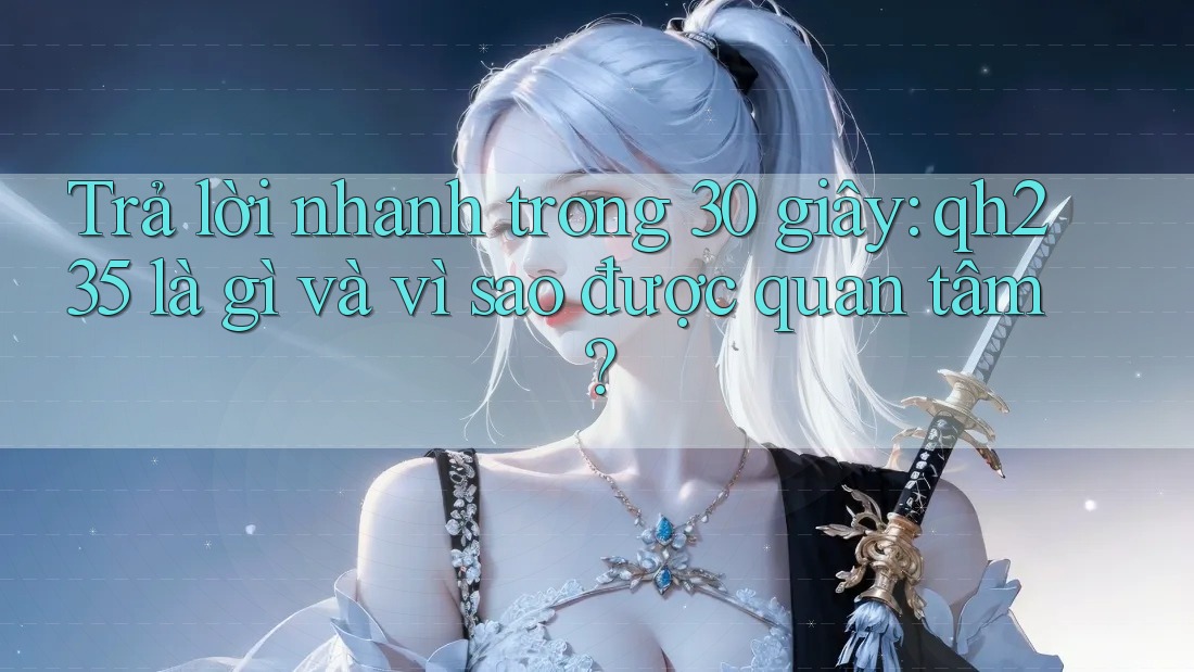Trả lời nhanh trong 30 giây: qh235 là gì và vì sao được quan tâm?