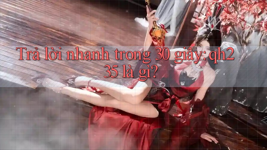 Trả lời nhanh trong 30 giây: qh235 là gì? Trả lời nhanh trong 30 giây: qh235 là gì?