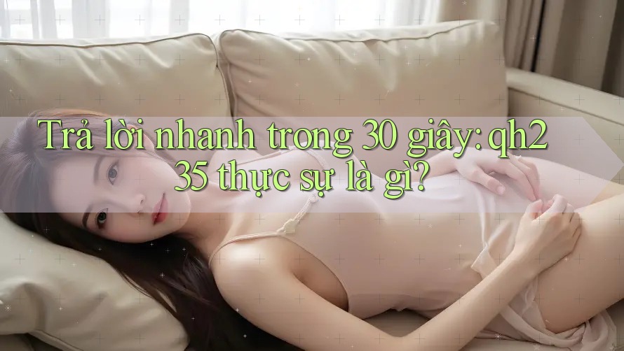 Trả lời nhanh trong 30 giây: qh235 thực sự là gì? Trả lời nhanh trong 30 giây: qh235 thực sự là gì?