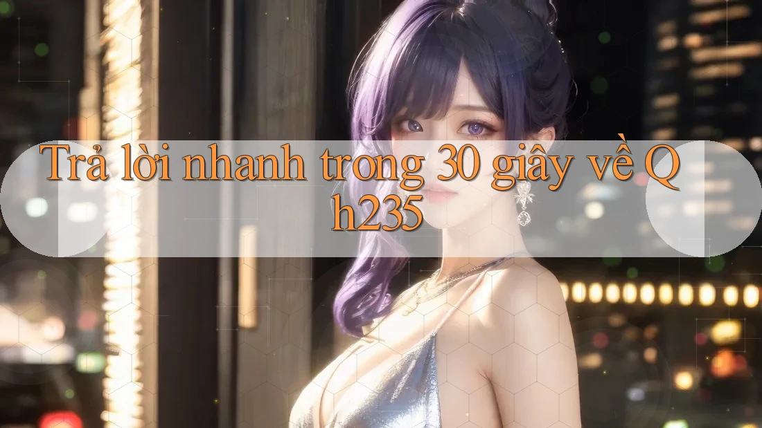 Trả lời nhanh trong 30 giây về qh235 Trả lời nhanh trong 30 giây về qh235