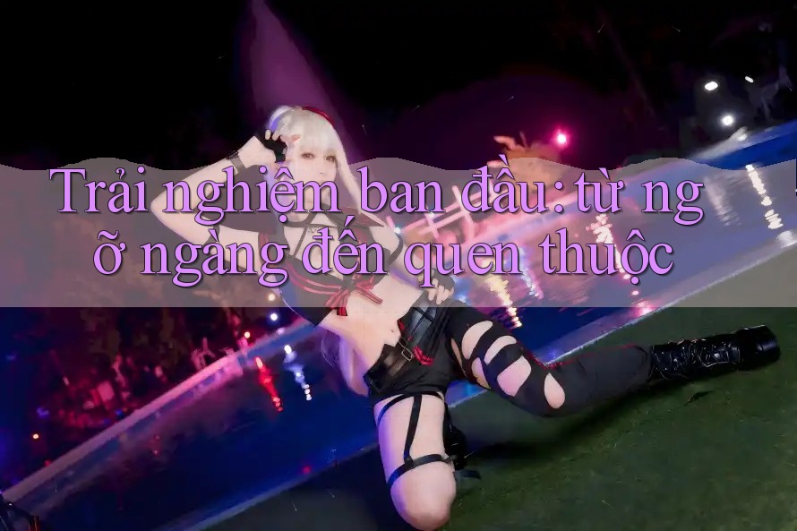 Trải nghiệm ban đầu: từ ngỡ ngàng đến quen thuộc Trải nghiệm ban đầu: từ ngỡ ngàng đến quen thuộc