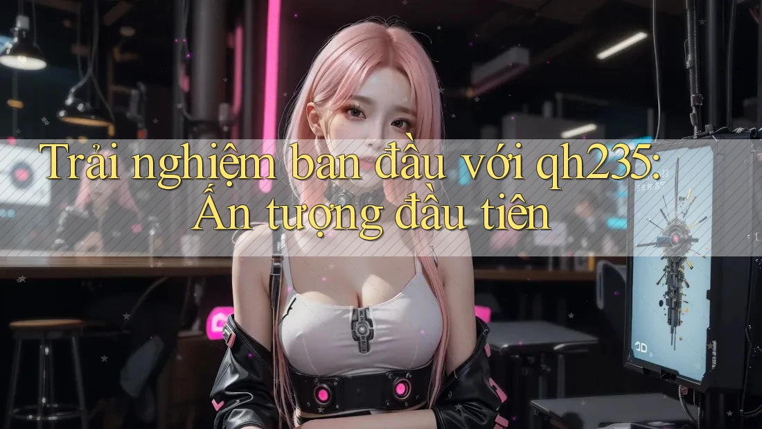 Trải nghiệm ban đầu với qh235: Ấn tượng đầu tiên Trải nghiệm ban đầu với qh235: Ấn tượng đầu tiên