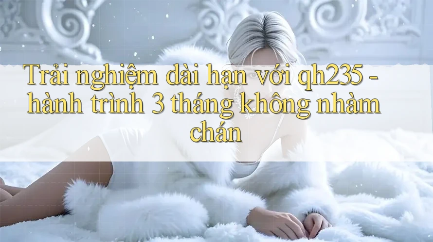 Trải nghiệm dài hạn với qh235 - hành trình 3 tháng không nhàm chán