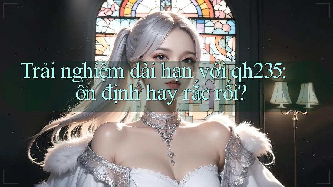 Trải nghiệm dài hạn với qh235: ổn định hay rắc rối? Trải nghiệm dài hạn với qh235: ổn định hay rắc rối?