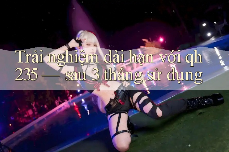Trải nghiệm dài hạn với qh235 — sau 3 tháng sử dụng