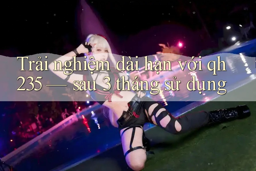 Trải nghiệm dài hạn với qh235: Sau 3 tháng sử dụng Trải nghiệm dài hạn với qh235: Sau 3 tháng sử dụng