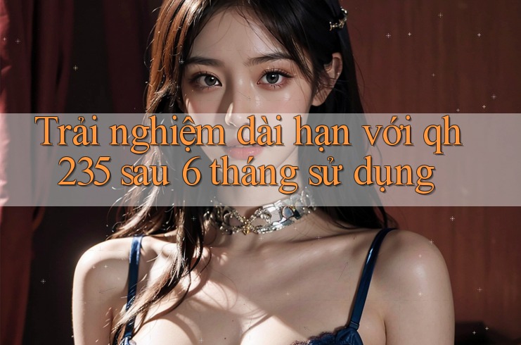 Trải nghiệm dài hạn với qh235 sau 6 tháng sử dụng Trải nghiệm dài hạn với qh235 sau 6 tháng sử dụng