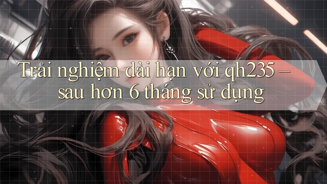 Trải nghiệm dài hạn với qh235 – sau hơn 6 tháng sử dụng