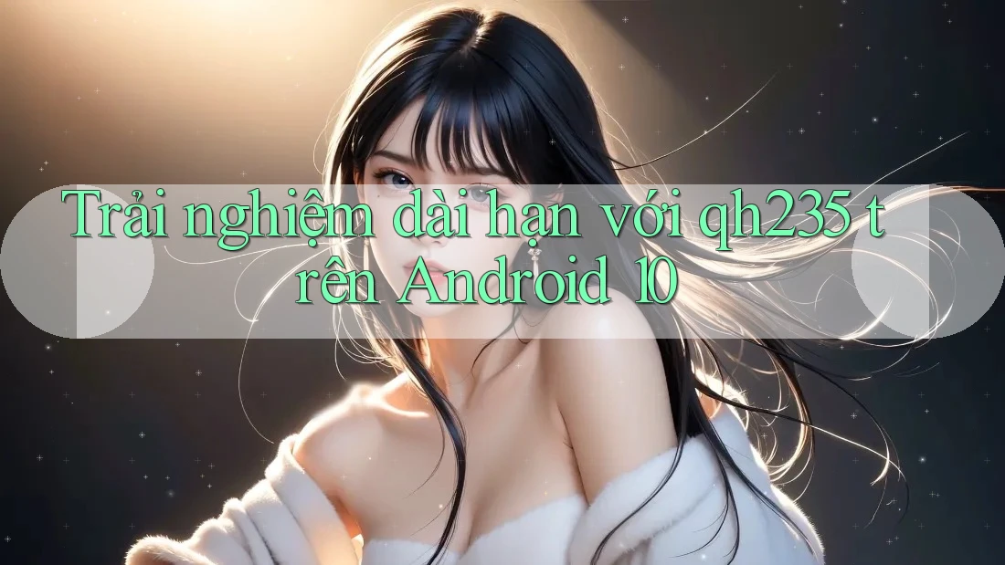 Trải nghiệm dài hạn với qh235 trên Android 10 Trải nghiệm dài hạn với qh235 trên Android 10