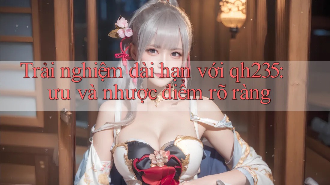 Trải nghiệm dài hạn với qh235: ưu và nhược điểm rõ ràng Trải nghiệm dài hạn với qh235: ưu và nhược điểm rõ ràng