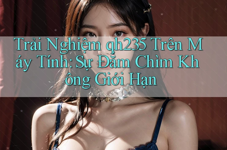 Trải Nghiệm qh235 Trên Máy Tính: Sự Đắm Chìm Không Giới Hạn Trải Nghiệm qh235 Trên Máy Tính: Sự Đắm Chìm Không Giới Hạn