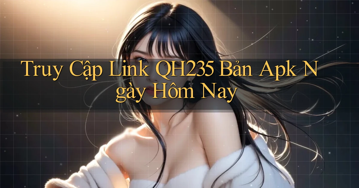 truy cập link qh235 bản apk ngày hôm nay
