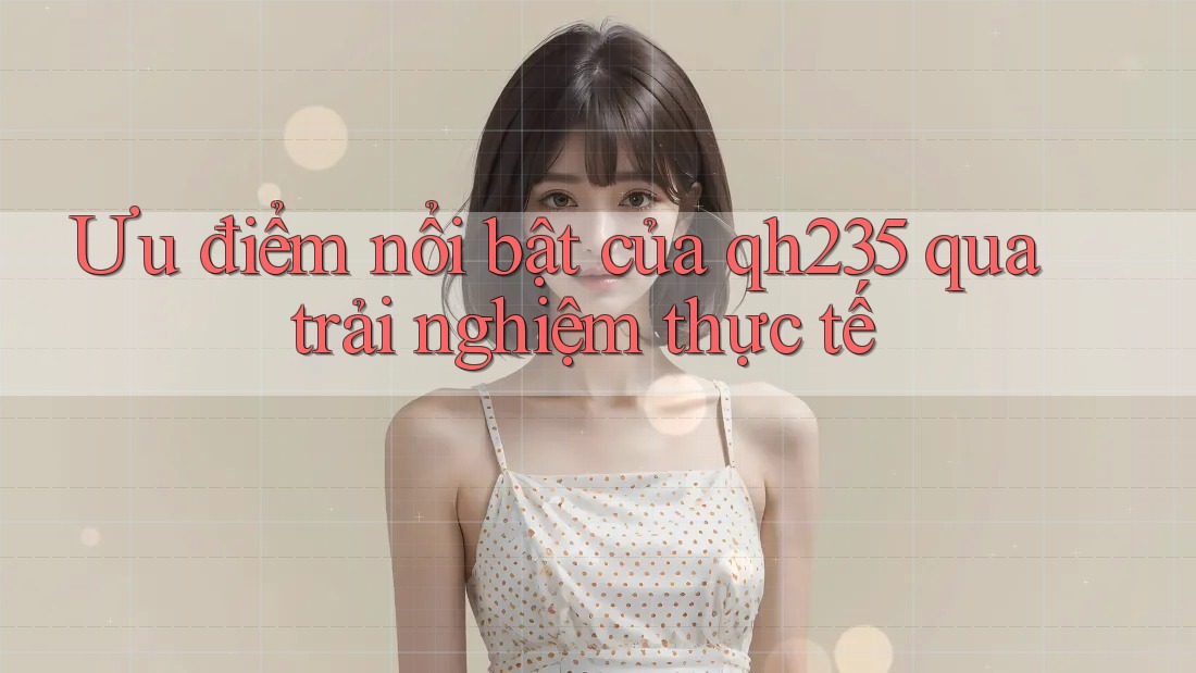 Ưu điểm nổi bật của qh235 qua trải nghiệm thực tế Ưu điểm nổi bật của qh235 qua trải nghiệm thực tế
