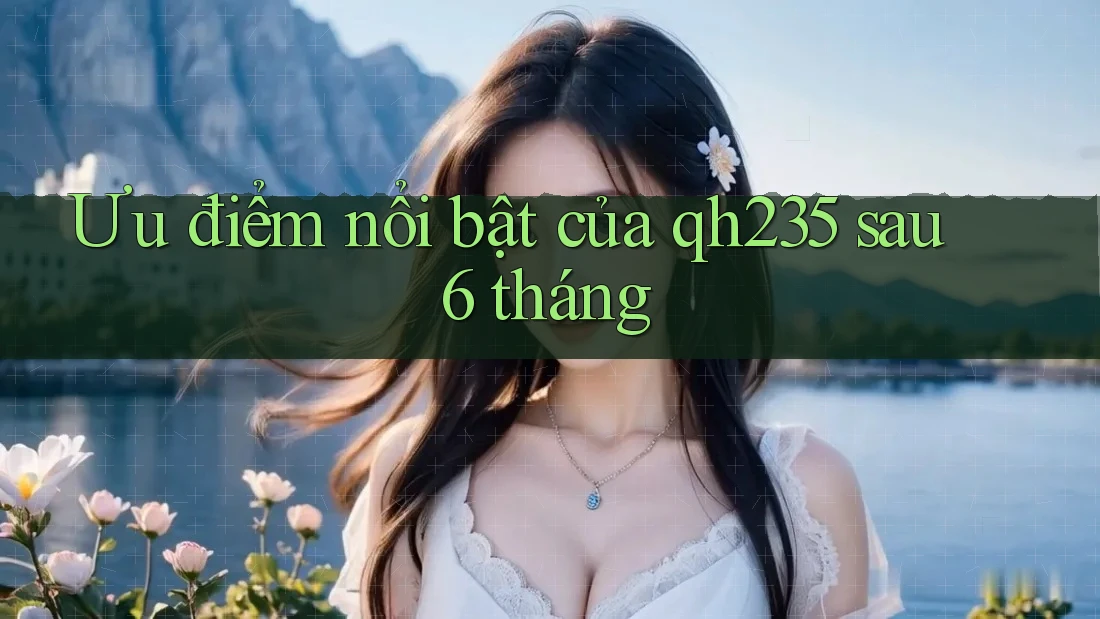 Ưu điểm nổi bật của qh235 sau 6 tháng Ưu điểm nổi bật của qh235 sau 6 tháng