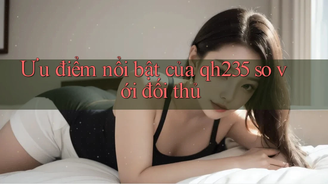 Ưu điểm nổi bật của qh235 so với đối thủ Ưu điểm nổi bật của qh235 so với đối thủ