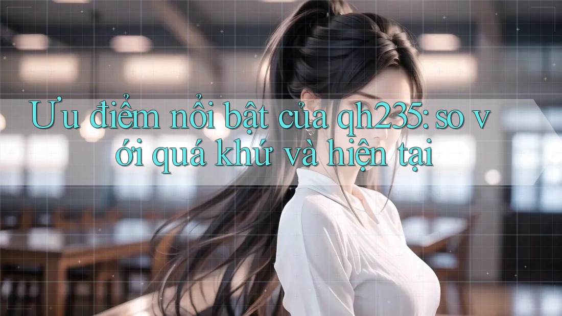 Ưu điểm nổi bật của qh235: so với quá khứ và hiện tại Ưu điểm nổi bật của qh235: so với quá khứ và hiện tại