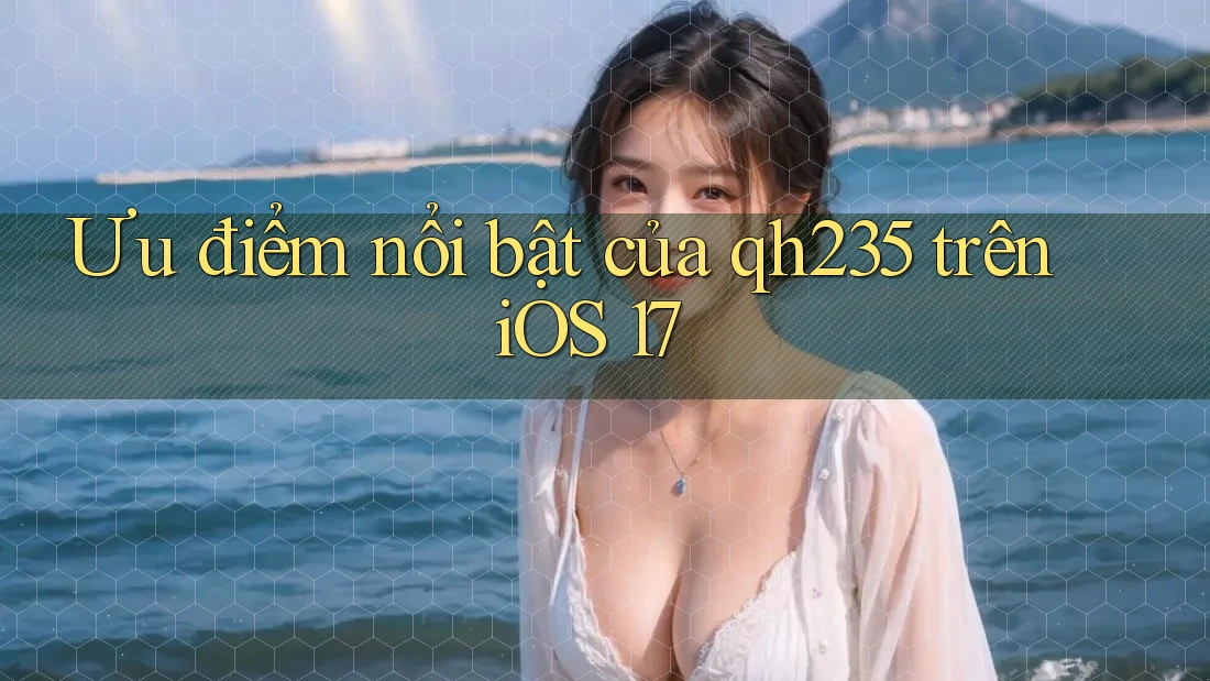 Ưu điểm nổi bật của qh235 trên iOS 17