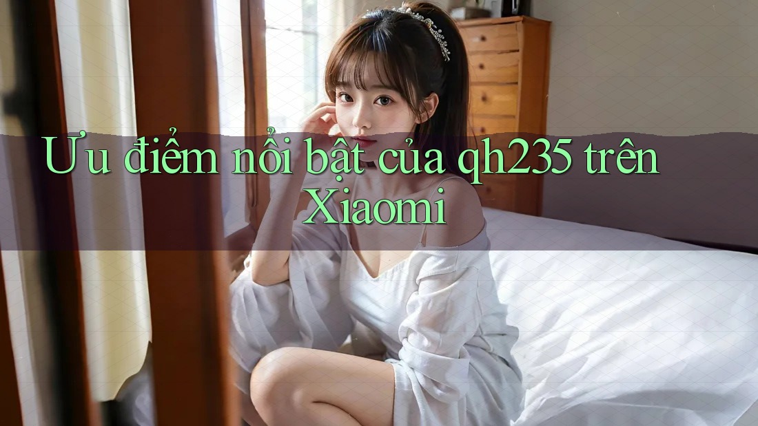 Ưu điểm nổi bật của qh235 trên Xiaomi Ưu điểm nổi bật của qh235 trên Xiaomi