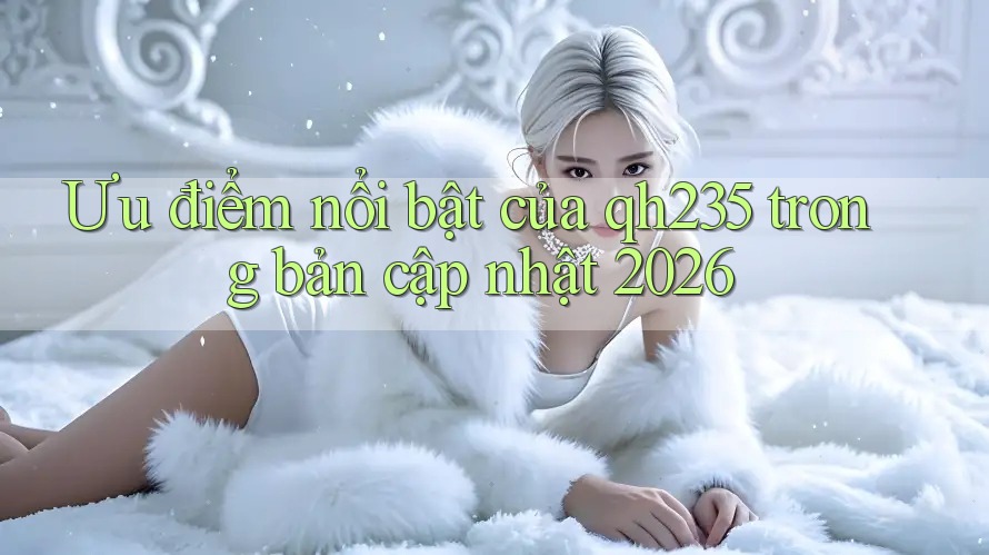 Ưu điểm nổi bật của qh235 trong bản cập nhật 2026 Ưu điểm nổi bật của qh235 trong bản cập nhật 2026