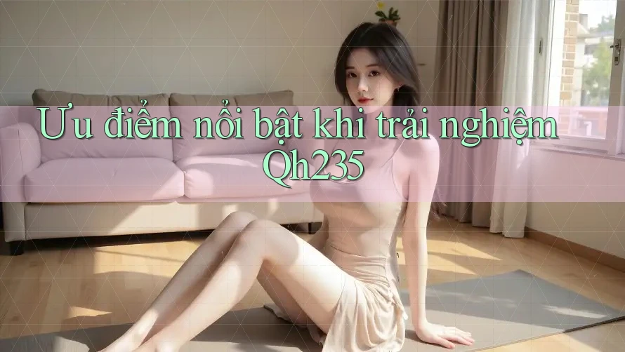 Ưu điểm nổi bật khi trải nghiệm Qh235