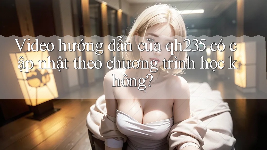 Video hướng dẫn của qh235 có cập nhật theo chương trình học không? Video hướng dẫn của qh235 có cập nhật theo chương trình học không?