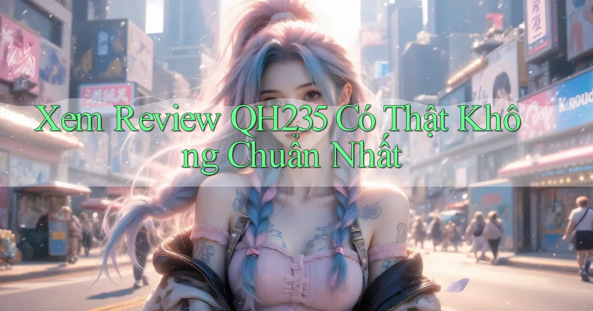 xem review qh235 có thật không chuẩn nhất