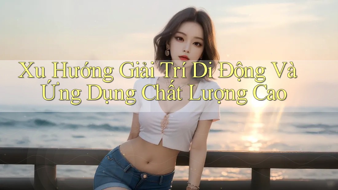 Xu Hướng Giải Trí Di Động Và Ứng Dụng Chất Lượng Cao Xu Hướng Giải Trí Di Động Và Ứng Dụng Chất Lượng Cao