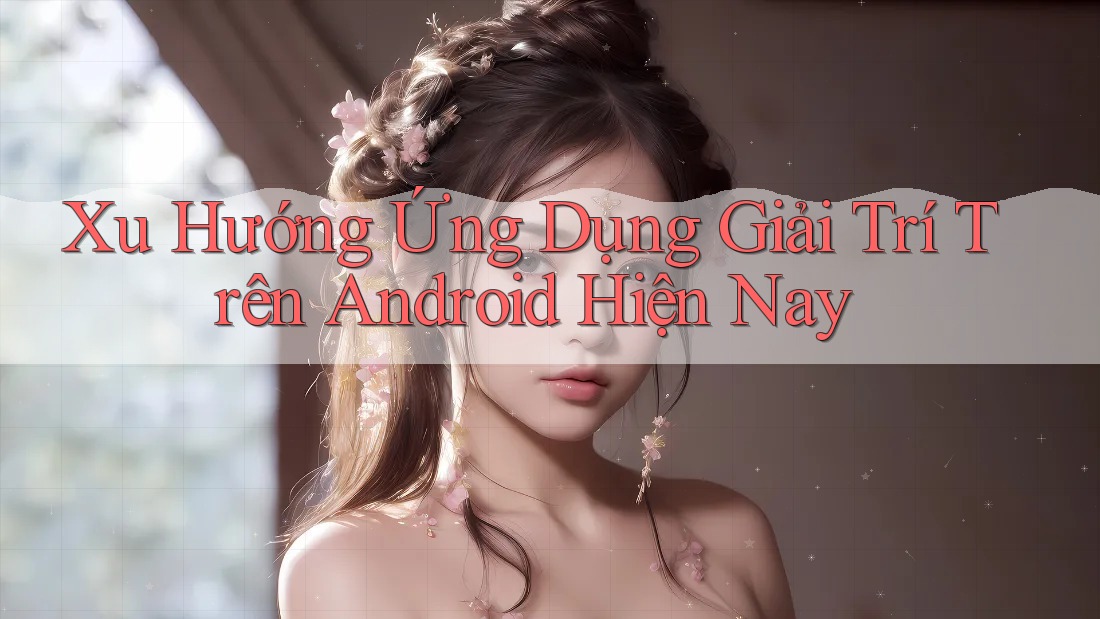 Xu Hướng Ứng Dụng Giải Trí Trên Android Hiện Nay Xu Hướng Ứng Dụng Giải Trí Trên Android Hiện Nay