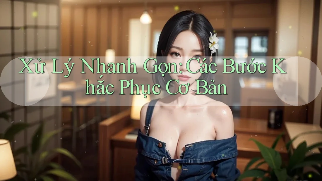 Xử Lý Nhanh Gọn: Các Bước Khắc Phục Cơ Bản